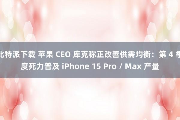 比特派下载 苹果 CEO 库克称正改善供需均衡：第 4 季度死力普及 iPhone 15 Pro / Max 产量