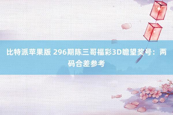 比特派苹果版 296期陈三哥福彩3D瞻望奖号：两码合差参考