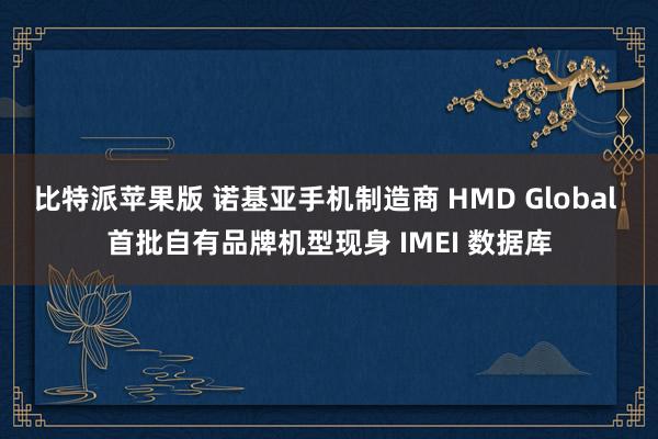 比特派苹果版 诺基亚手机制造商 HMD Global 首批自有品牌机型现身 IMEI 数据库