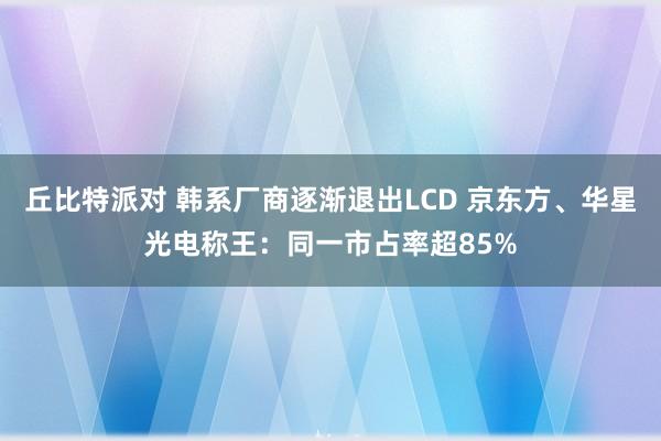 丘比特派对 韩系厂商逐渐退出LCD 京东方、华星光电称王：同一市占率超85%
