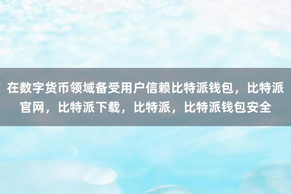 在数字货币领域备受用户信赖比特派钱包，比特派官网，比特派下载，比特派，比特派钱包安全