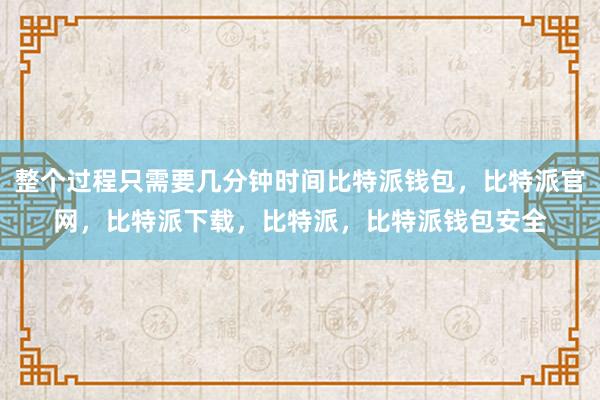 整个过程只需要几分钟时间比特派钱包，比特派官网，比特派下载，比特派，比特派钱包安全