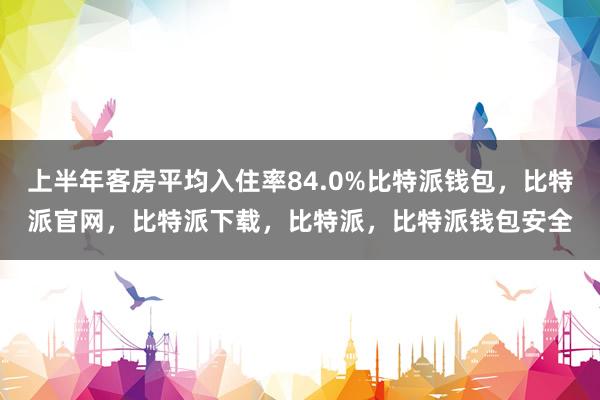 上半年客房平均入住率84.0%比特派钱包，比特派官网，比特派下载，比特派，比特派钱包安全