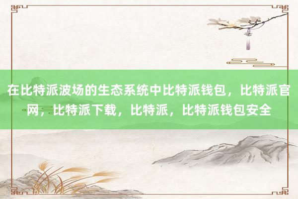 在比特派波场的生态系统中比特派钱包，比特派官网，比特派下载，比特派，比特派钱包安全