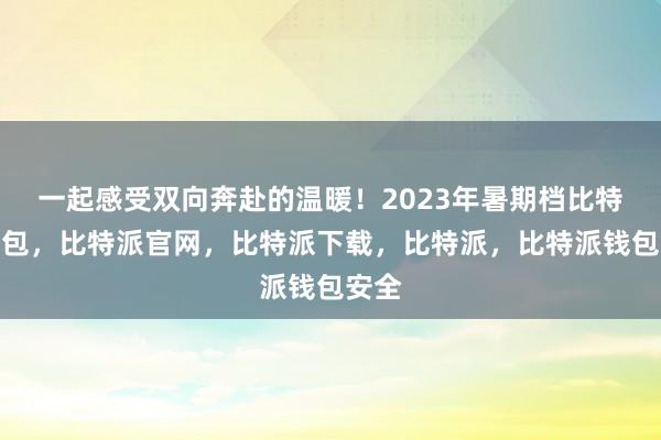 一起感受双向奔赴的温暖！2023年暑期档比特派钱包，比特派官网，比特派下载，比特派，比特派钱包安全