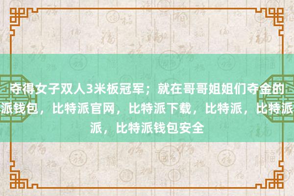 夺得女子双人3米板冠军；就在哥哥姐姐们夺金的时刻比特派钱包，比特派官网，比特派下载，比特派，比特派钱包安全