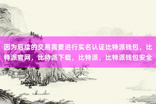 因为后续的交易需要进行实名认证比特派钱包，比特派官网，比特派下载，比特派，比特派钱包安全