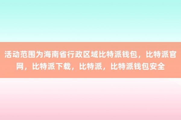 活动范围为海南省行政区域比特派钱包，比特派官网，比特派下载，比特派，比特派钱包安全