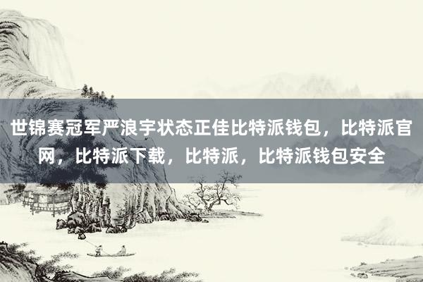 世锦赛冠军严浪宇状态正佳比特派钱包，比特派官网，比特派下载，比特派，比特派钱包安全