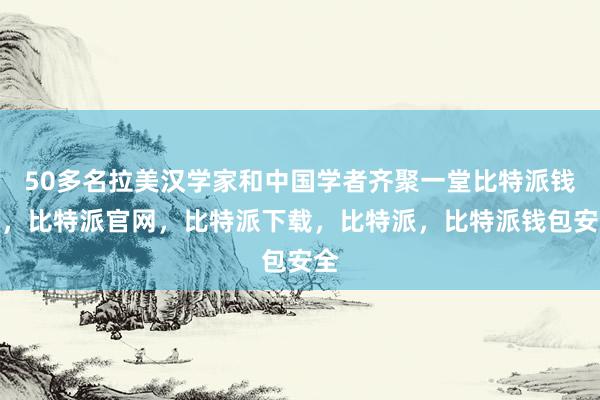 50多名拉美汉学家和中国学者齐聚一堂比特派钱包，比特派官网，比特派下载，比特派，比特派钱包安全