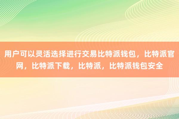 用户可以灵活选择进行交易比特派钱包，比特派官网，比特派下载，比特派，比特派钱包安全