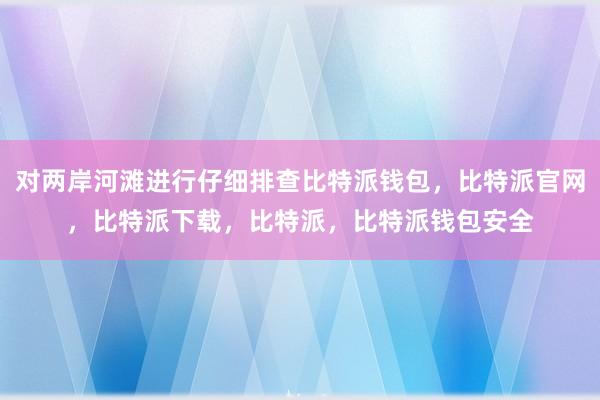 对两岸河滩进行仔细排查比特派钱包，比特派官网，比特派下载，比特派，比特派钱包安全