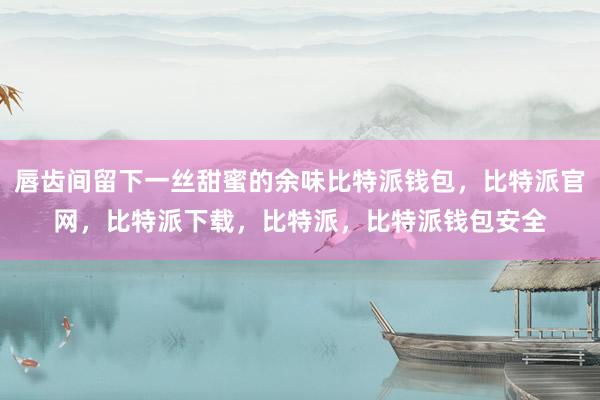 唇齿间留下一丝甜蜜的余味比特派钱包，比特派官网，比特派下载，比特派，比特派钱包安全