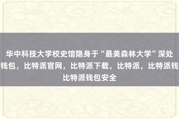 华中科技大学校史馆隐身于“最美森林大学”深处比特派钱包，比特派官网，比特派下载，比特派，比特派钱包安全