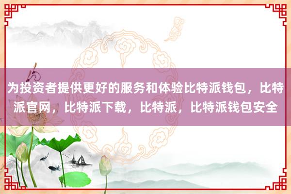 为投资者提供更好的服务和体验比特派钱包，比特派官网，比特派下载，比特派，比特派钱包安全