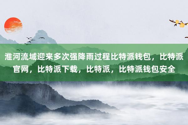 淮河流域迎来多次强降雨过程比特派钱包，比特派官网，比特派下载，比特派，比特派钱包安全